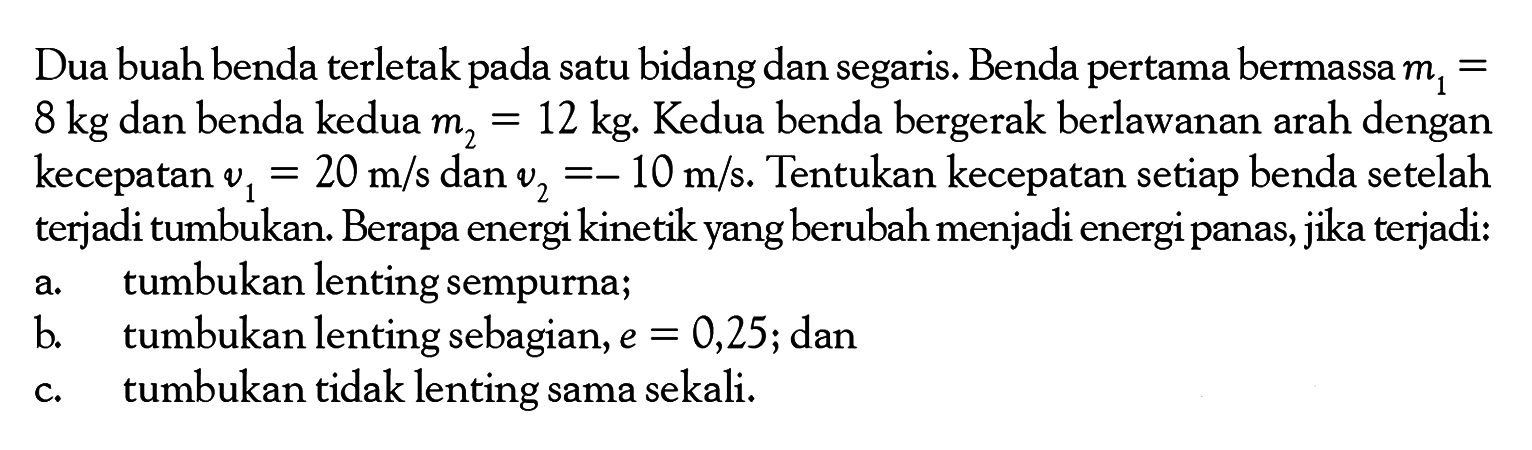 Dua buah benda terletak pada satu bidang dan segaris. Benda pertama bermassa  m1=8 kg  dan benda kedua  m2=12 kg. Kedua benda bergerak berlawanan arah dengan kecepatan  v1=20 m/s  dan  v2=-10 m/s . Tentukan kecepatan setiap benda setelah terjadi tumbukan. Berapa energi kinetik yang berubah menjadi energi panas, jika terjadi:a. tumbukan lenting sempurna;b. tumbukan lenting sebagian,  e=0,25; danc. tumbukan tidak lenting sama sekali.