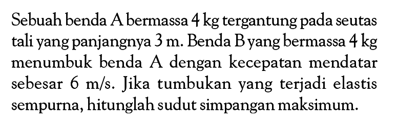 Sebuah benda A bermassa 4 kg tergantung pada seutas tali yang panjangnya 3 m. Benda B yang bermassa 4 kg menumbuk benda A dengan kecepatan mendatar sebesar 6 m/s. Jika tumbukan yang terjadi elastis sempurna, hitunglah sudut simpangan maksimum.