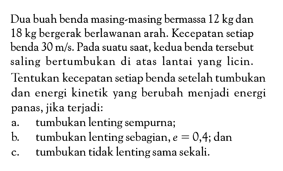 Dua buah benda masing-masing bermassa 12 kg dan 18 kg bergerak berlawanan arah. Kecepatan setiap benda 30 m/s. Pada suatu saat, kedua benda tersebut saling bertumbukan di atas lantai yang licin. Tentukan kecepatan setiap benda setelah tumbukan dan energi kinetik yang berubah menjadi energi panas, jika terjadi:a. tumbukan lenting sempurna;b. tumbukan lenting sebagian, e=0,4; danc. tumbukan tidak lenting sama sekali.