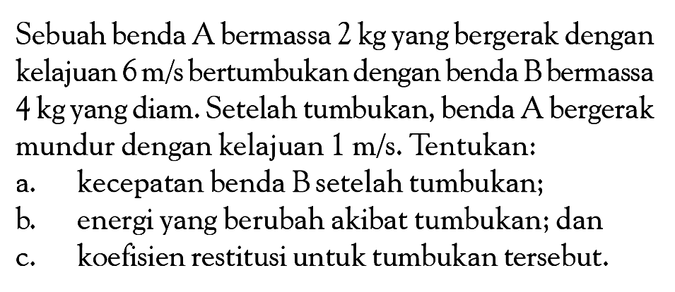 Sebuah benda  A  bermassa 2 kg yang bergerak dengan kelajuan 6 m/s  bertumbukan dengan benda B bermassa  4 kg  yang diam. Setelah tumbukan, benda A bergerak mundur dengan kelajuan 1 m/s. Tentukan:
a. kecepatan benda B setelah tumbukan;
b. energi yang berubah akibat tumbukan; dan
c. koefisien restitusi untuk tumbukan tersebut.