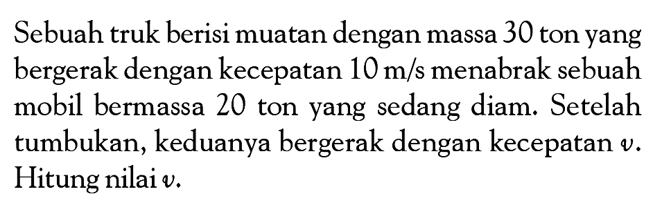 Sebuah truk berisi muatan dengan massa 30 ton yang bergerak dengan kecepatan  10 m/s  menabrak sebuah mobil bermassa 20 ton yang sedang diam. Setelah tumbukan, keduanya bergerak dengan kecepatan  v. Hitung nilai  v.