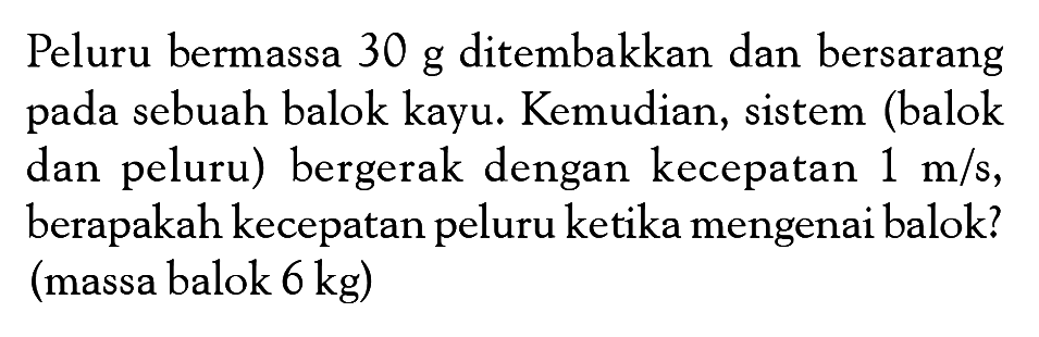 Peluru bermassa 30 g ditembakkan dan bersarang pada sebuah balok kayu. Kemudian, sistem (balok dan peluru) bergerak dengan kecepatan 1 m/s , berapakah kecepatan peluru ketika mengenai balok? (massa balok  6 kg)