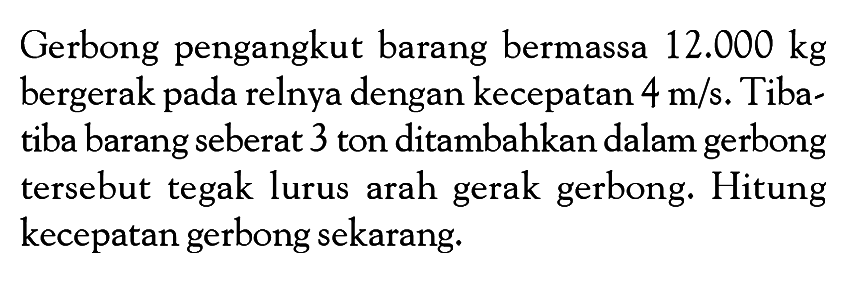 Gerbong pengangkut barang bermassa  12.000 kg  bergerak pada relnya dengan kecepatan  4 m/s . Tibatiba barang seberat 3 ton ditambahkan dalam gerbong tersebut tegak lurus arah gerak gerbong. Hitung kecepatan gerbong sekarang.