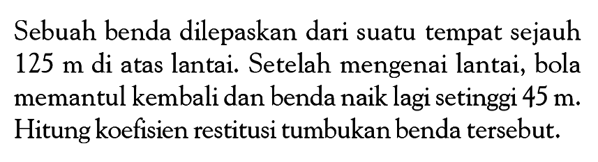 Sebuah benda dilepaskan dari suatu tempat sejauh 125 m di atas lantai. Setelah mengenai lantai, bola memantul kembali dan benda naik lagi setinggi 45 m. Hitung koefisien restitusi tumbukan benda tersebut. 