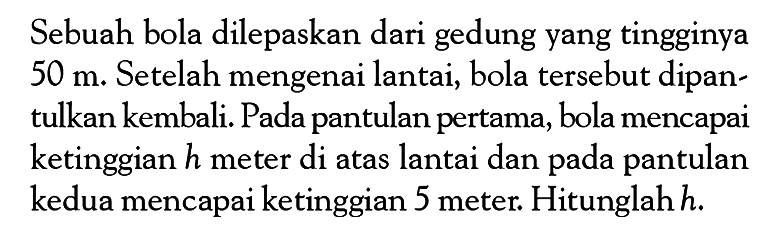 Sebuah bola dilepaskan dari gedung yang tingginya 50 m. Setelah mengenai lantai, bola tersebut dipantulkan kembali. Pada pantulan pertama, bola mencapai ketinggian h meter di atas lantai dan pada pantulan kedua mencapai ketinggian 5 meter. Hitunglah h.