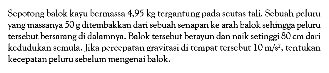 Sepotong balok kayu bermassa 4,95 kg tergantung pada seutas tali. Sebuah peluru yang massanya  50 g  ditembakkan dari sebuah senapan ke arah balok sehingga peluru tersebut bersarang di dalamnya. Balok tersebut berayun dan naik setinggi  80 cm  dari kedudukan semula. Jika percepatan gravitasi di tempat tersebut  10 m/s^2, tentukan kecepatan peluru sebelum mengenai balok.