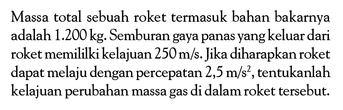 Massa total sebuah roket termasuk bahan bakarnya adalah 1.200 kg. Semburan gaya panas yang keluar dari roket memililki kelajuan  250 m/s. Jika diharapkan roket dapat melaju dengan percepatan  2,5 m/s^2, tentukanlah kelajuan perubahan massa gas di dalam roket tersebut.