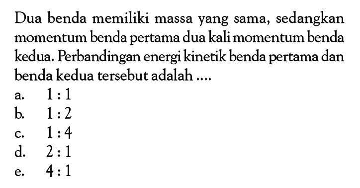 Dua benda memiliki massa yang sama, sedangkan momentum benda pertama dua kali momentum benda kedua. Perbandingan energi kinetik benda pertama dan benda kedua tersebut adalah ....
