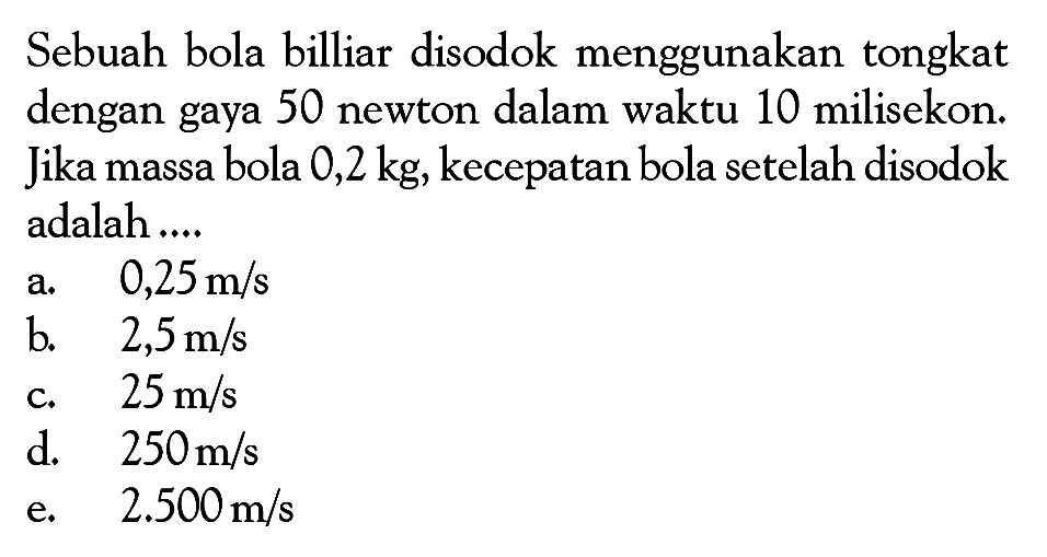 Sebuah bola billiar disodok menggunakan tongkat dengan gaya 50 newton dalam waktu 10 milisekon. Jika massa bola 0,2 kg, kecepatan bola setelah disodok adalah ....