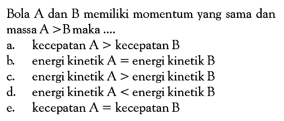 Bola  A  dan  B  memiliki momentum yang sama dan massa  A>B  maka ....a. kecepatan  A>kecepatan  B b. energi kinetik  A=energi kinetik  B c. energi kinetik  A>energi kinetik  B d. energi kinetik  A<energi kinetik  B e. kecepatan  A=kecepatan  B 