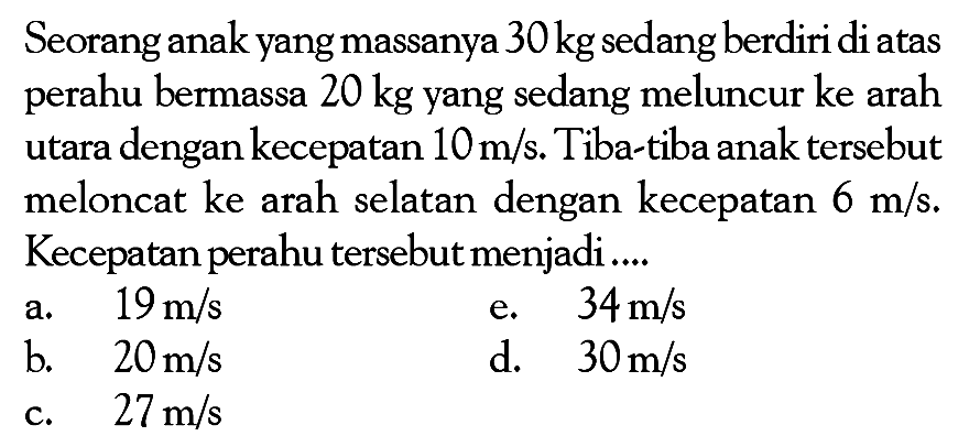 Seorang anak yang massanya  30 kg  sedang berdiri di atas perahu bermassa 20 kg yang sedang meluncur ke arah utara dengan kecepatan 10 m/s . Tiba-tiba anak tersebut meloncat ke arah selatan dengan kecepatan  6 m/s. Kecepatan perahu tersebut menjadi....