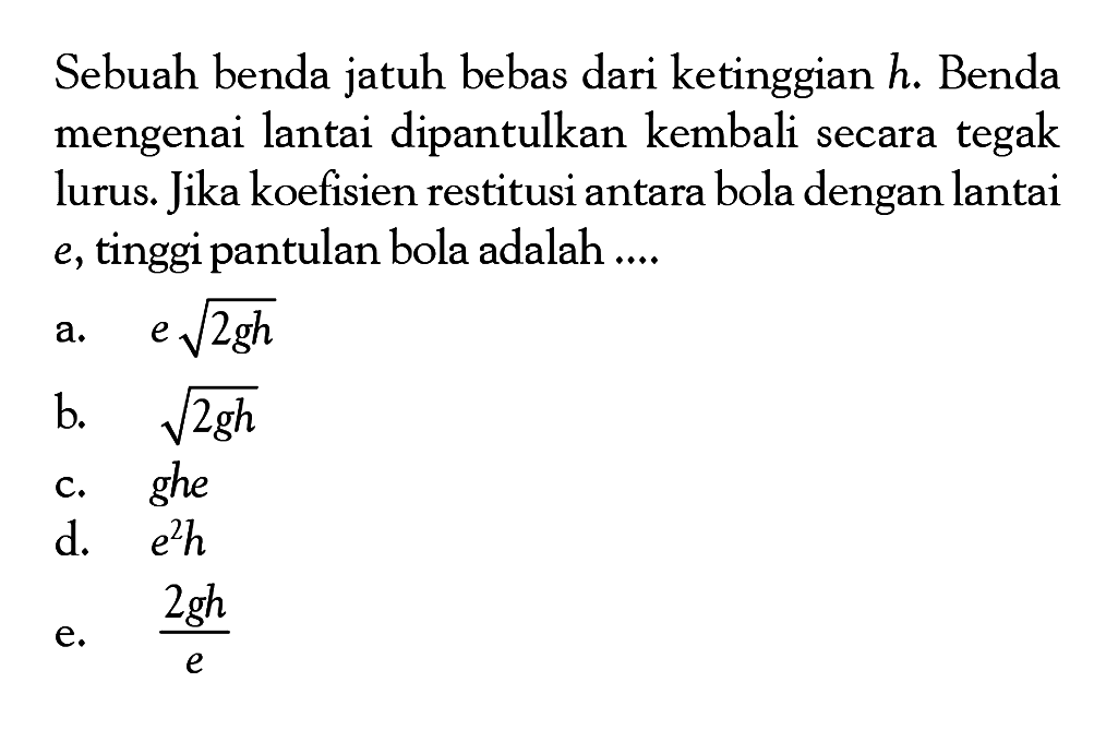 Sebuah benda jatuh bebas dari ketinggian h. Benda mengenai lantai dipantulkan kembali secara tegak lurus. Jika koefisien restitusi antara bola dengan lantai e, tinggi pantulan bola adalah .... 