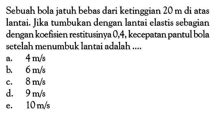 Sebuah bola jatuh bebas dari ketinggian  20 m  di atas lantai. Jika tumbukan dengan lantai elastis sebagian dengan koefisien restitusinya 0,4, kecepatan pantul bola setelah menumbuk lantai adalah ....