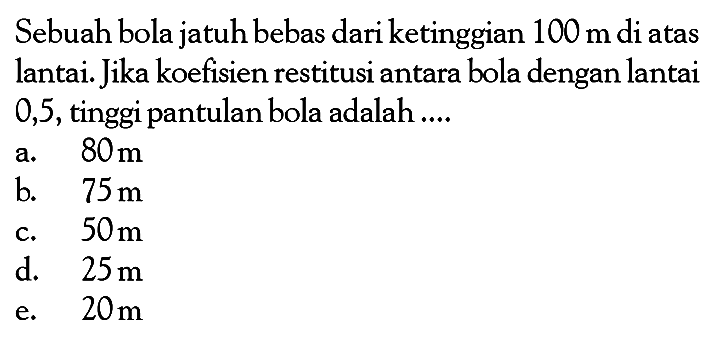 Sebuah bola jatuh bebas dari ketinggian  100 m  di atas lantai. Jika koefisien restitusi antara bola dengan lantai 0,5, tinggi pantulan bola adalah ....
