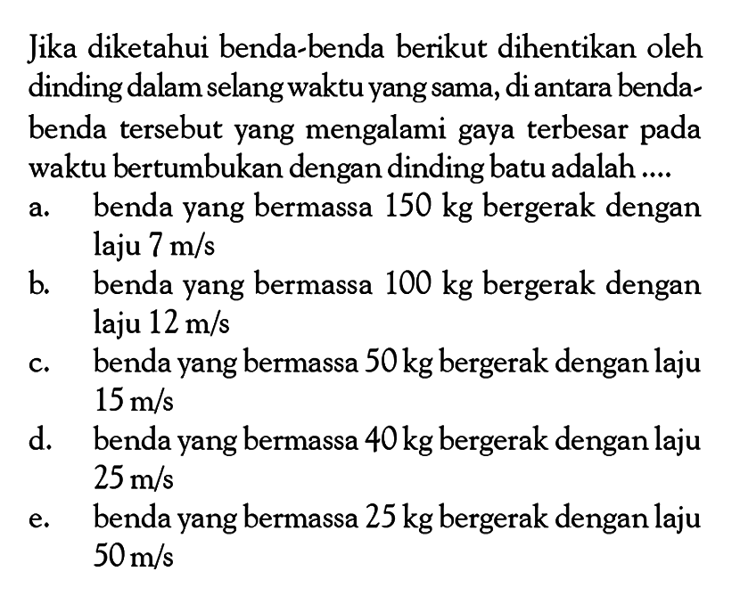 Jika diketahui benda-benda berikut dihentikan oleh dinding dalam selang waktu yang sama, di antara bendabenda tersebut yang mengalami gaya terbesar pada waktu bertumbukan dengan dinding batu adalah .... a. benda yang bermassa 150 kg bergerak dengan laju 7 m/s b. benda yang bermassa 100 kg bergerak dengan laju 12 m/s c. benda yang bermassa 50 kg bergerak dengan laju 15 m/s d. benda yang bermassa 40 kg bergerak dengan laju 25 m/s e. benda yang bermassa 25 kg bergerak dengan laju 50 m/s