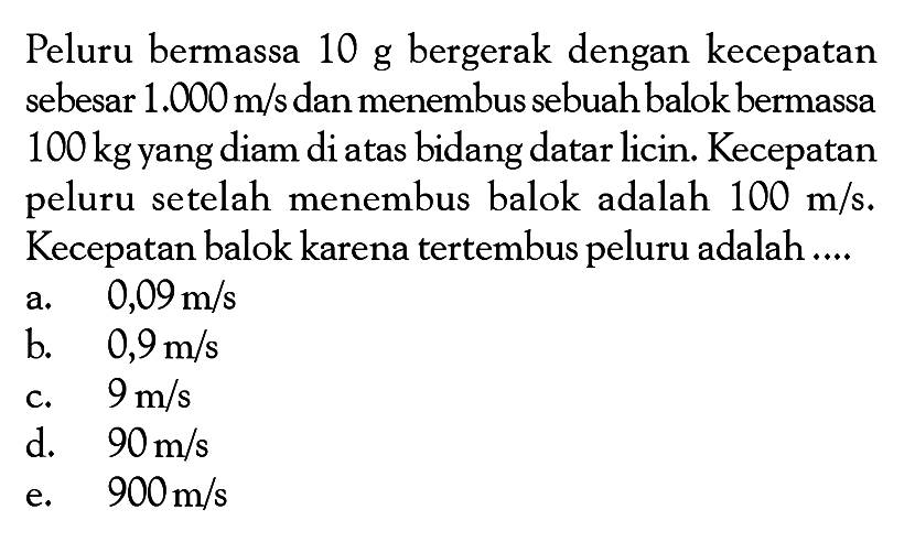 Peluru bermassa 10 g bergerak dengan kecepatan sebesar 1.000 m/s dan menembus sebuah balok bermassa 100 kg yang diam di atas bidang datar licin. Kecepatan peluru setelah menembus balok adalah 100 m/s. Kecepatan balok karena tertembus peluru adalah ....