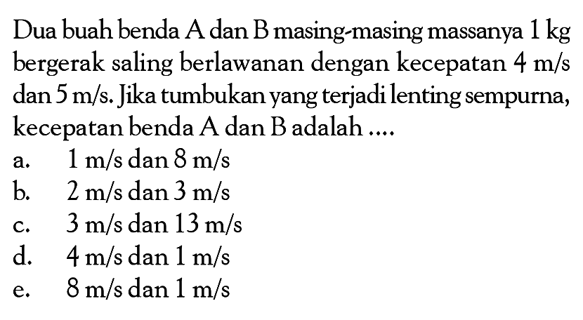 Dua buah benda A dan B masing-masing massanya  1 kg  bergerak saling berlawanan dengan kecepatan  4m/s  dan  5m/s. Jika tumbukan yang terjadi lenting sempurna, kecepatan benda A dan B adalah ....