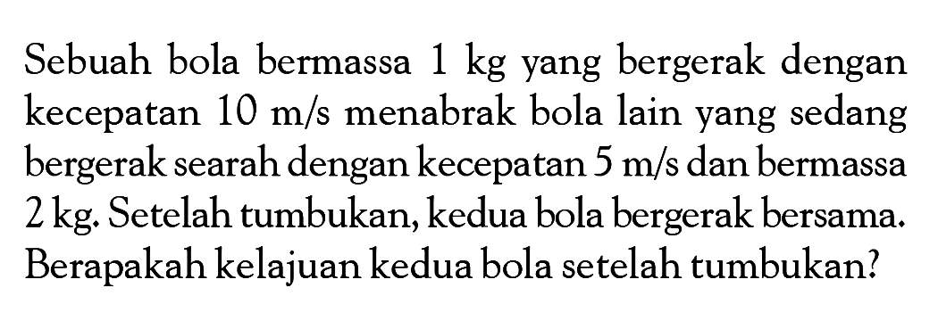 Sebuah bola bermassa  1 kg  yang bergerak dengan kecepatan  10 m/s  menabrak bola lain yang sedang bergerak searah dengan kecepatan  5 m/s  dan bermassa  2 kg . Setelah tumbukan, kedua bola bergerak bersama. Berapakah kelajuan kedua bola setelah tumbukan?