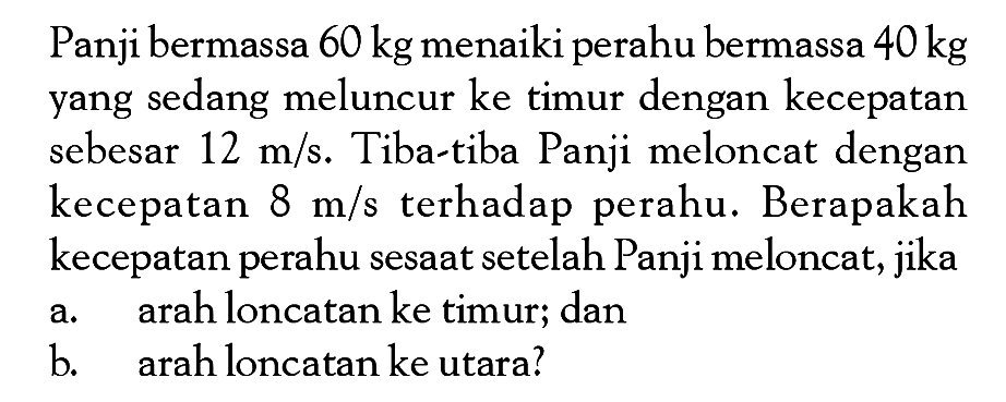 Panji bermassa  60 kg  menaiki perahu bermassa  40 kg  yang sedang meluncur ke timur dengan kecepatan sebesar  12 m/s . Tiba-tiba Panji meloncat dengan kecepatan  8 m/s  terhadap perahu. Berapakah kecepatan perahu sesaat setelah Panji meloncat, jikaa. arah loncatan ke timur; danb. arah loncatan ke utara?