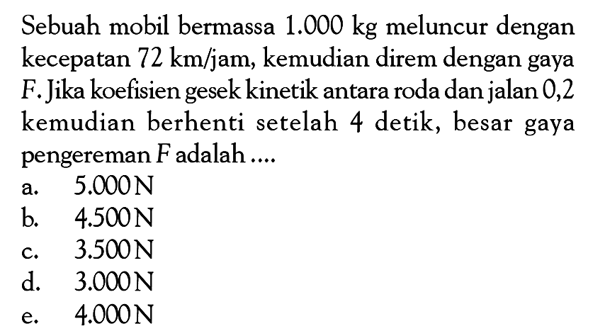 Sebuah mobil bermassa 1.000 kg meluncur dengan kecepatan 72 km/jam, kemudian direm dengan gaya F. Jika koefisien gesek kinetik antara roda dan jalan 0,2 kemudian berhenti setelah 4 detik, besar gaya pengereman F adalah ....