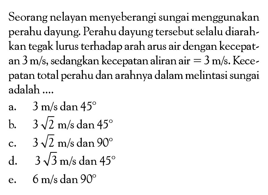 Seorang nelayan menyeberangi sungai menggunakan perahu dayung. Perahu dayung tersebut selalu diarahkan tegak lurus terhadap arah arus air dengan kecepatan 3 m/s, sedangkan kecepatan aliran air = 3 m/s. Kecepatan total perahu dan arahnya dalam melintasi sungai adalah....