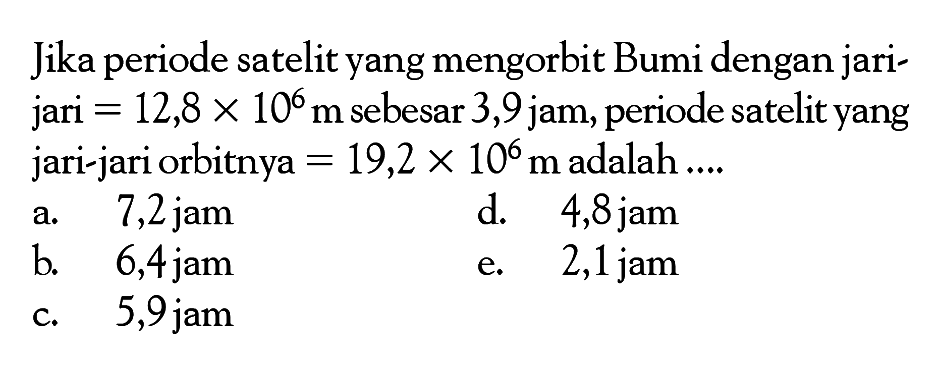 Jika periode satelit yang mengorbit Bumi dengan jarijari  =12,8 x 10^6 m  sebesar 3,9 jam, periode satelit yang jari-jari orbitnya  =19,2 x 10^6 m  adalah  . . . 
