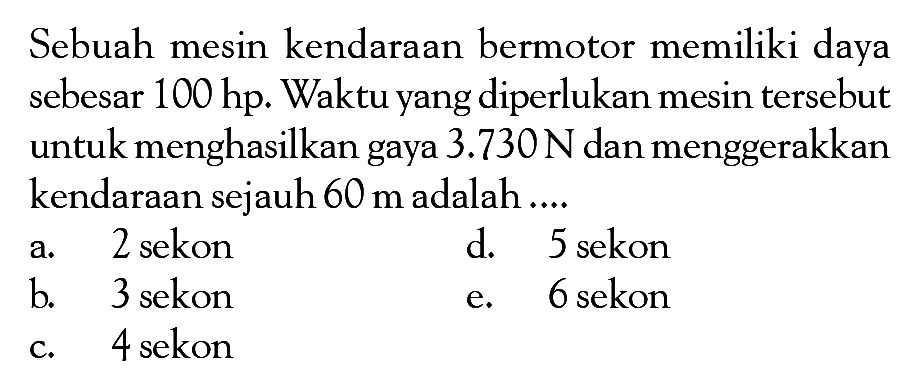 Sebuah mesin kendaraan bermotor memiliki daya sebesar  100 hp . Waktu yang diperlukan mesin tersebut untuk menghasilkan gaya  3.730 N  dan menggerakkan kendaraan sejauh  60 m  adalah ....a. 2 sekond. 5 sekonb. 3 sekone. 6 sekonc. 4 sekon