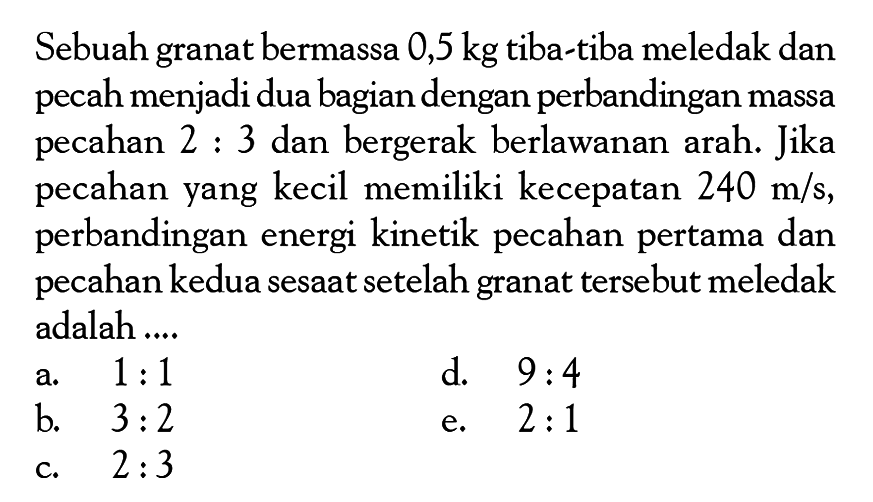 Sebuah granat bermassa 0,5 kg tiba-tiba meledak dan pecah menjadi dua bagian dengan perbandingan massa pecahan 2:3 dan bergerak berlawanan arah. Jika pecahan yang kecil memiliki kecepatan 240 m/s, perbandingan energi kinetik pecahan pertama dan pecahan kedua sesaat setelah granat tersebut meledak adalah ....