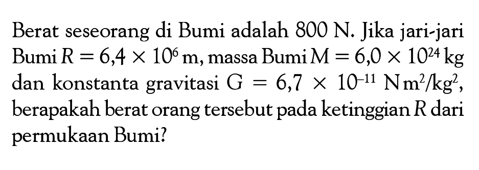 Berat seseorang di Bumi adalah 800 N. Jika jari-jari Bumi R=6,4 x 10^6 m, massa Bumi M=6,0 x 10^24 kg dan konstanta gravitasi G=6,7 x 10^(-11) N m^2/kg^2, berapakah berat orang tersebut pada ketinggian R dari permukaan Bumi?