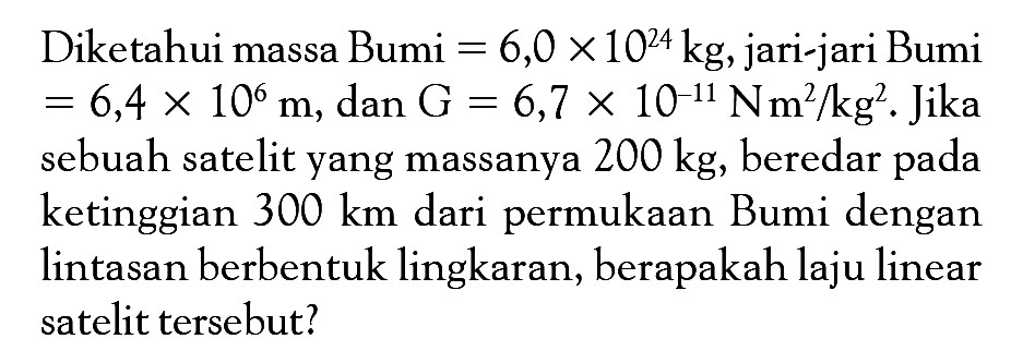 Diketahui massa Bumi=6,0x10^(24) kg , jari-jari Bumi=6,4x10^6 m , dan  G=6,7x10^(-11) Nm^2/kg^2 . Jika sebuah satelit yang massanya  200 kg, beredar pada ketinggian  300 km dari permukaan Bumi dengan lintasan berbentuk lingkaran, berapakah laju linear satelit tersebut?