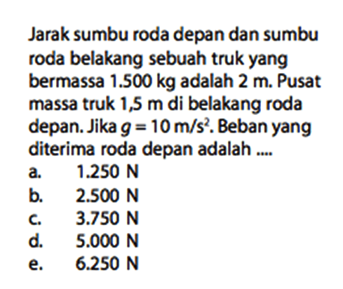 Jarak sumbu roda depan dan sumbu roda belakang sebuah truk yang bermassa  1.500 kg  adalah  2 m . Pusat massa truk 1,5  m  di belakang roda depan. Jika  g=10 m/s^2 . Beban yang diterima roda depan adalah ....