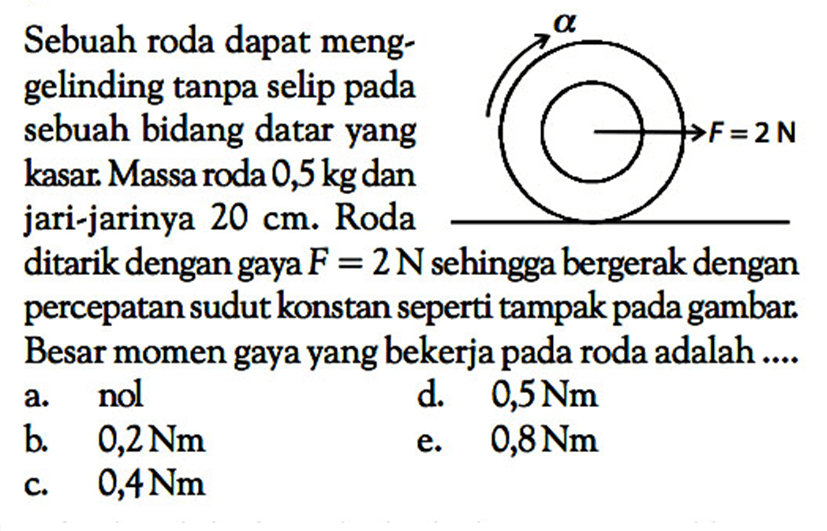 Sebuah roda dapat menggelinding tanpa selip pada sebuah bidang datar yang kasar. Massa roda 0,5 kg dan jari-jarinya 20 cm. Roda ditarik dengan gaya F=2 N sehingga bergerak dengan percepatan sudut konstan seperti tampak pada gambar. Besar momen gaya yang bekerja pada roda adalah ... alpha F=2 N