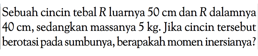 Sebuah cincin tebal R luarnya 50 cm dan R dalamnya 40 cm, sedangkan massanya 5 kg. Jika cincin tersebut berotasi pada sumbunya, berapakah momen inersianya?