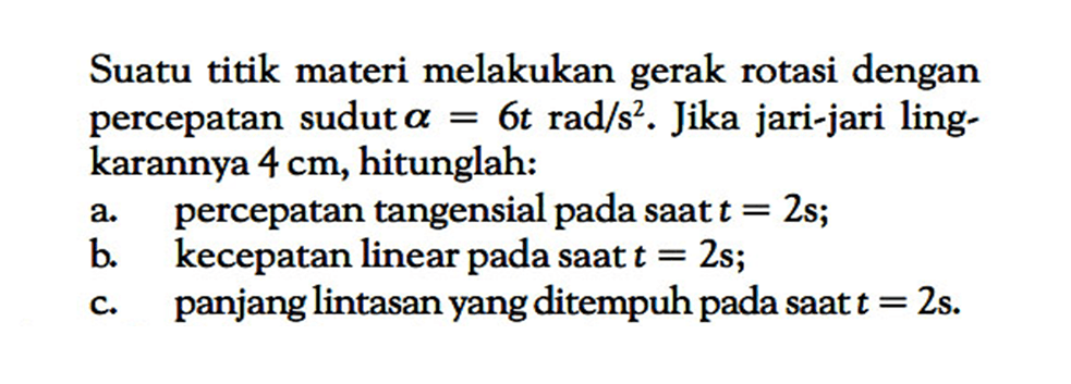 Suatu titik materi melakukan gerak rotasi dengan percepatan sudut alpha=6t rad/s^2 .  Jika jari-jari lingkarannya  4 cm , hitunglah:a. percepatan tangensial pada saat  t=2 s ; b. kecepatan linear pada saat  t=2 s ; c. panjang lintasan yang ditempuh pada saat  t=2 s . 