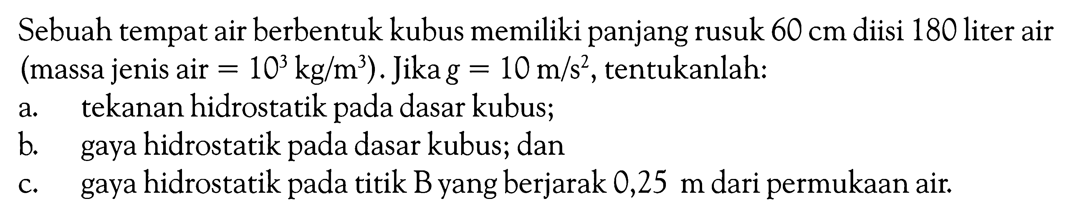 Sebuah tempat air berbentuk kubus memiliki panjang rusuk  60 cm  diisi 180 liter air (massa jenis air=10^3 kg/m^3). Jika  g=10 m/s^2, tentukanlah: a. tekanan hidrostatik pada dasar kubus; b. gaya hidrostatik pada dasar kubus; dan c. gaya hidrostatik pada titik B yang berjarak  0,25 m  dari permukaan air. 