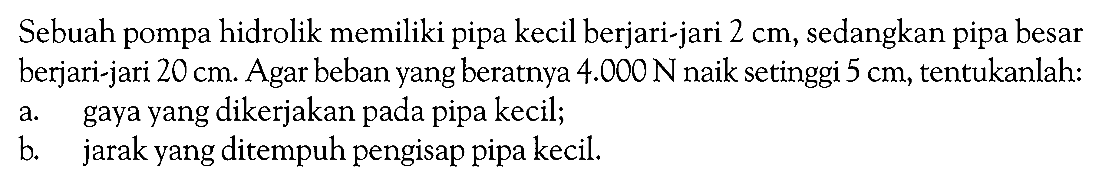 Sebuah pompa hidrolik memiliki pipa kecil berjari-jari  2 cm , sedangkan pipa besar berjari-jari  20 cm . Agar beban yang beratnya  4.000 N  naik setinggi  5 cm , tentukanlah: a. gaya yang dikerjakan pada pipa kecil; b. jarak yang ditempuh pengisap pipa kecil. 