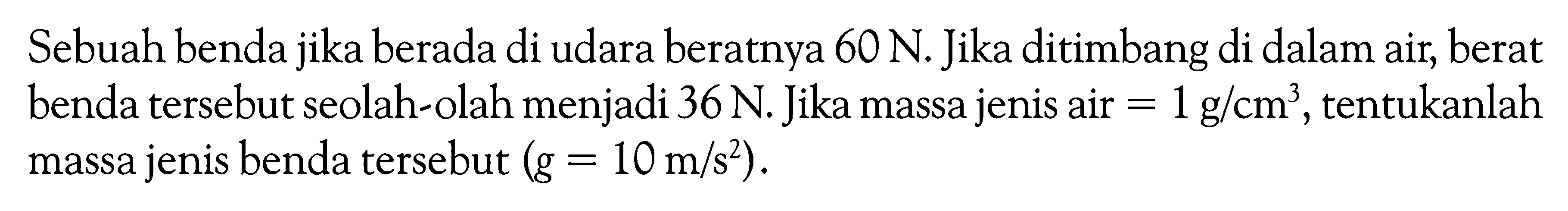 Sebuah benda jika berada di udara beratnya  60 N . Jika ditimbang di dalam air, berat benda tersebut seolah-olah menjadi  36 N . Jika massa jenis air=1 g/cm^3 , tentukanlah massa jenis benda tersebut  (g=10 m/s^2).