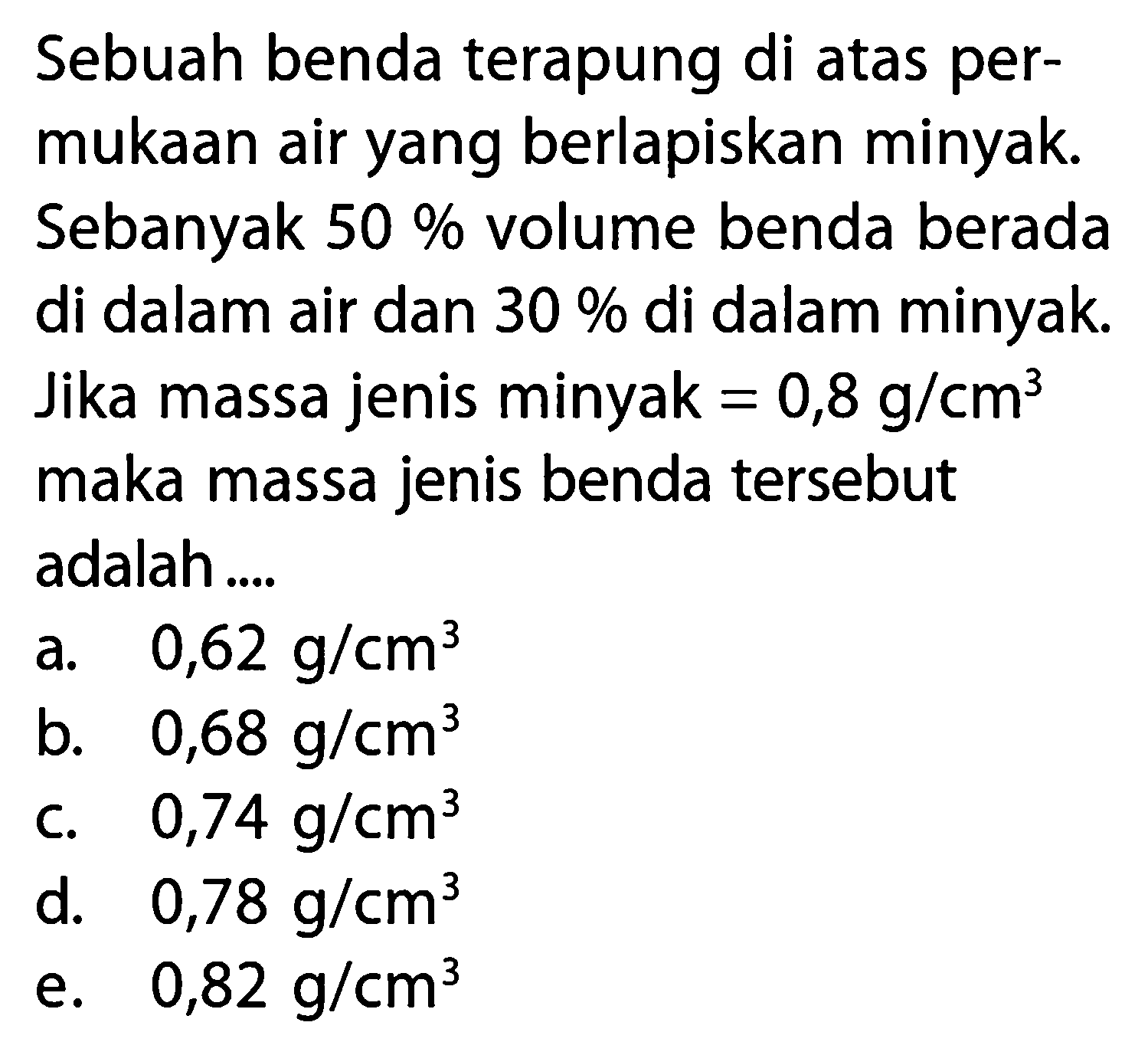 Sebuah benda terapung di atas per- mukaan air yang berlapiskan minyak. Sebanyak 50 % volume benda berada di dalam air dan 30 % di dalam minyak. Jika massa jenis minyak = 0,8 g / cm^3 maka massa jenis benda tersebut adalah ....