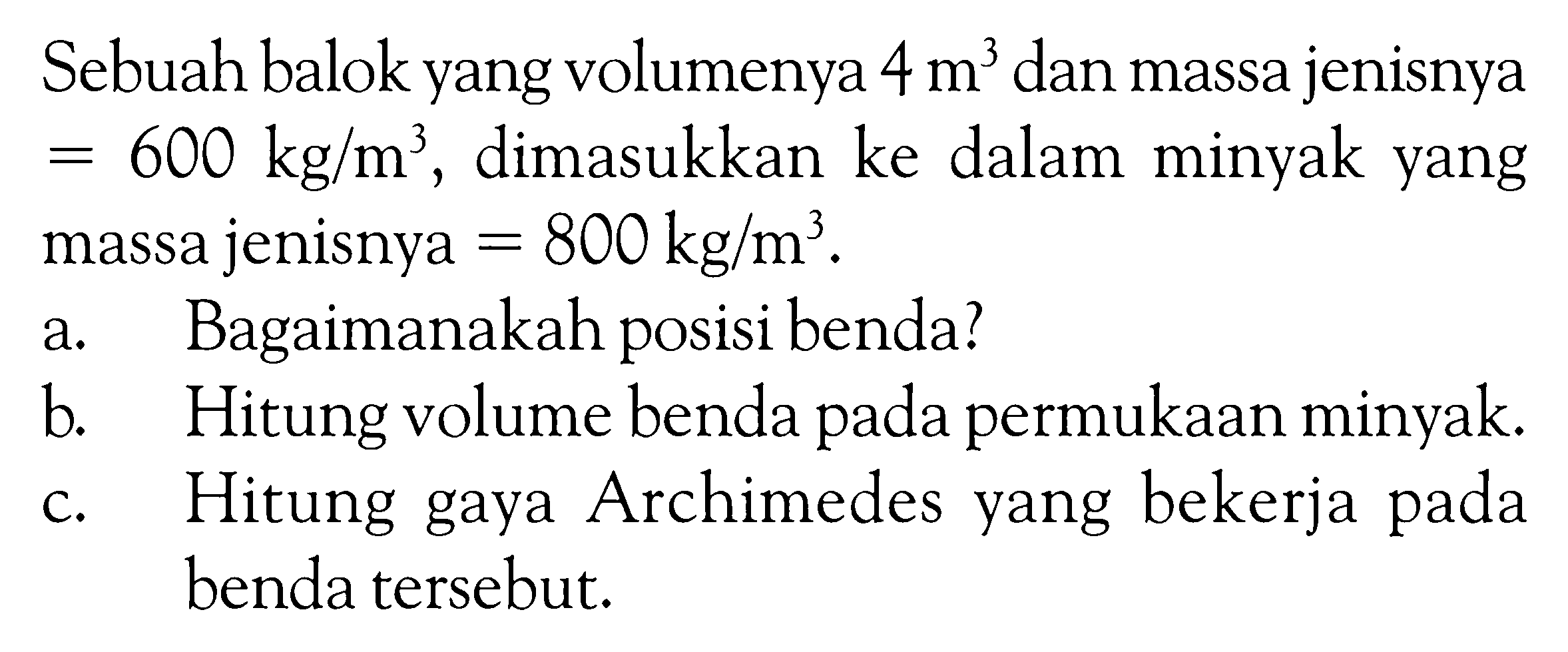 Sebuah balok yang volumenya 4 m^3 dan massa jenisnya = 600 kg / m^3 , dimasukkan ke dalam minyak yang massa jenisnya = 800 kg / m^3 . a. Bagaimanakah posisi benda? b. Hitung volume benda pada permukaan minyak. c. Hitung gaya Archimedes yang bekerja pada benda tersebut.