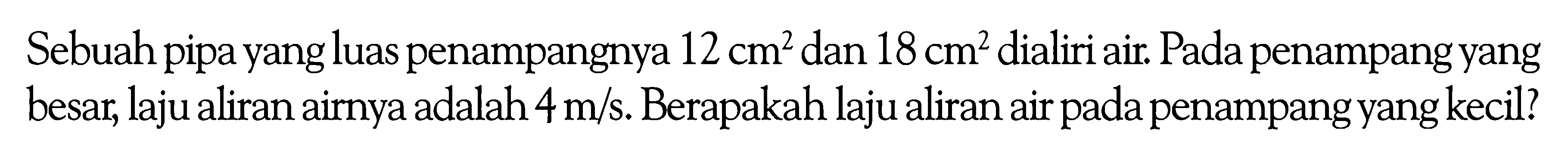 Sebuah pipa yang luas penampangnya  12 cm^2  dan  18 cm^2  dialiri air. Pada penampang yang besar, laju aliran airnya adalah  4 m/s . Berapakah laju aliran air pada penampang yang kecil?