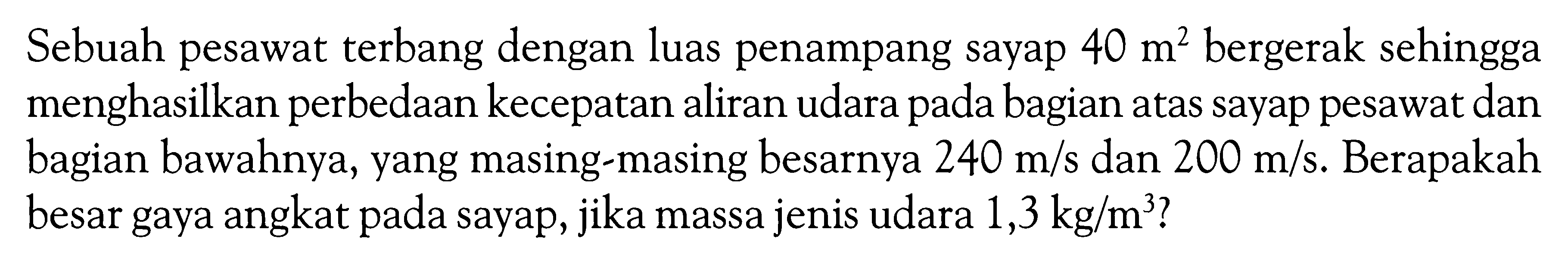 Sebuah pesawat terbang dengan luas penampang sayap  40 m^2  bergerak sehingga menghasilkan perbedaan kecepatan aliran udara pada bagian atas sayap pesawat dan bagian bawahnya, yang masing-masing besarnya  240 m/s  dan  200 m/s . Berapakah besar gaya angkat pada sayap, jika massa jenis udara  1,3 kg/m^3?