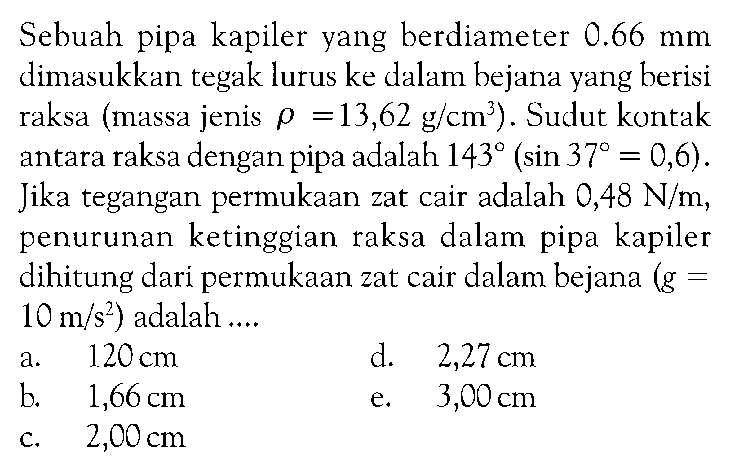 Sebuah pipa kapiler yang berdiameter  0.66 mm  dimasukkan tegak lurus ke dalam bejana yang berisi raksa (massa jenis rho=13,62 g/cm^3). Sudut kontak antara raksa dengan pipa adalah 143 (sin 37=0,6) . Jika tegangan permukaan zat cair adalah  0,48 N/m , penurunan ketinggian raksa dalam pipa kapiler dihitung dari permukaan zat cair dalam bejana  (g=10 m/s^2) adalah ....