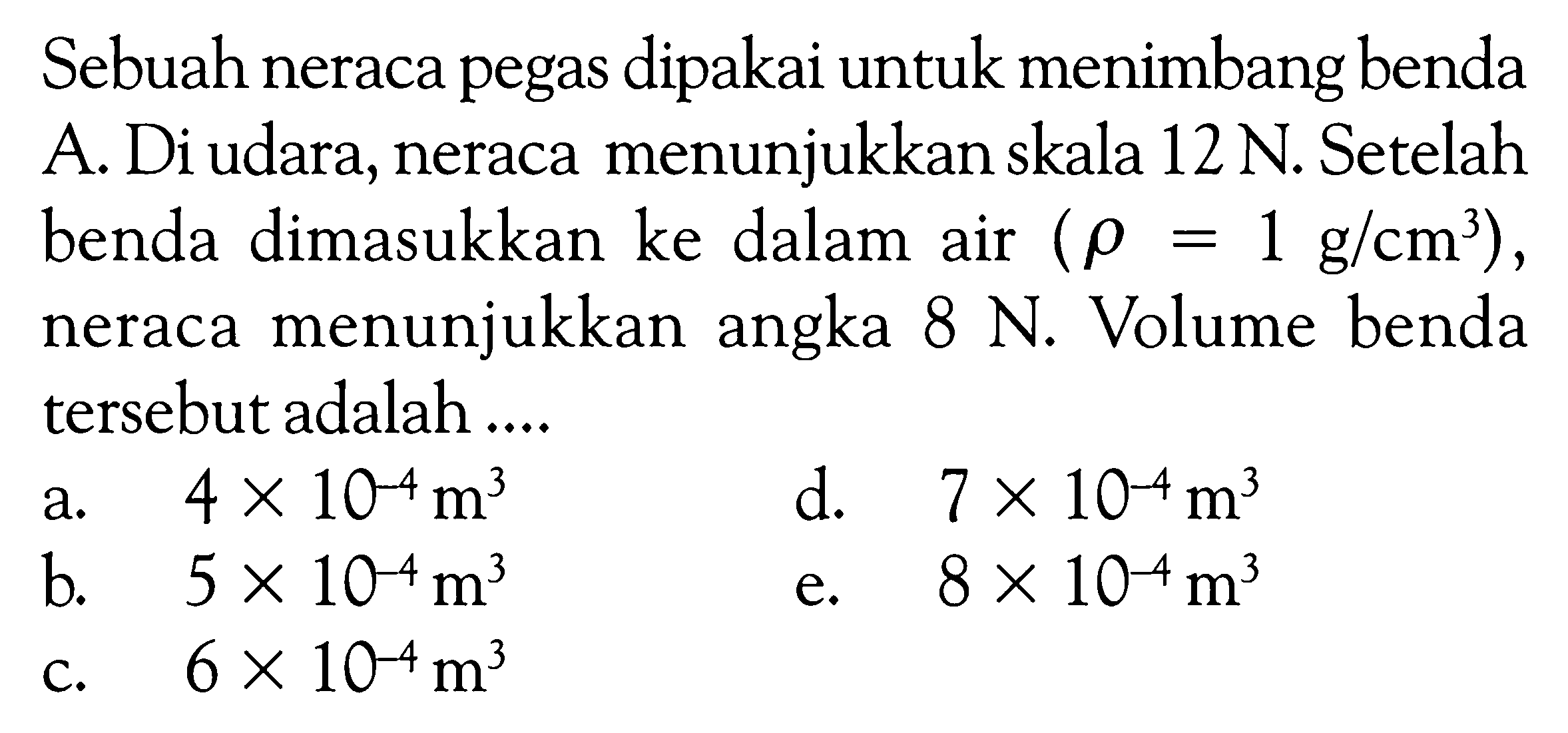 Sebuah neraca pegas dipakai untuk menimbang benda A. Di udara, neraca menunjukkan skala 12 N. Setelah benda dinasukkan ke dalam air (rho = 1 g cm^3 ), neraca menunjukkan angka 8 N. Volume benda tersebut adalah ....