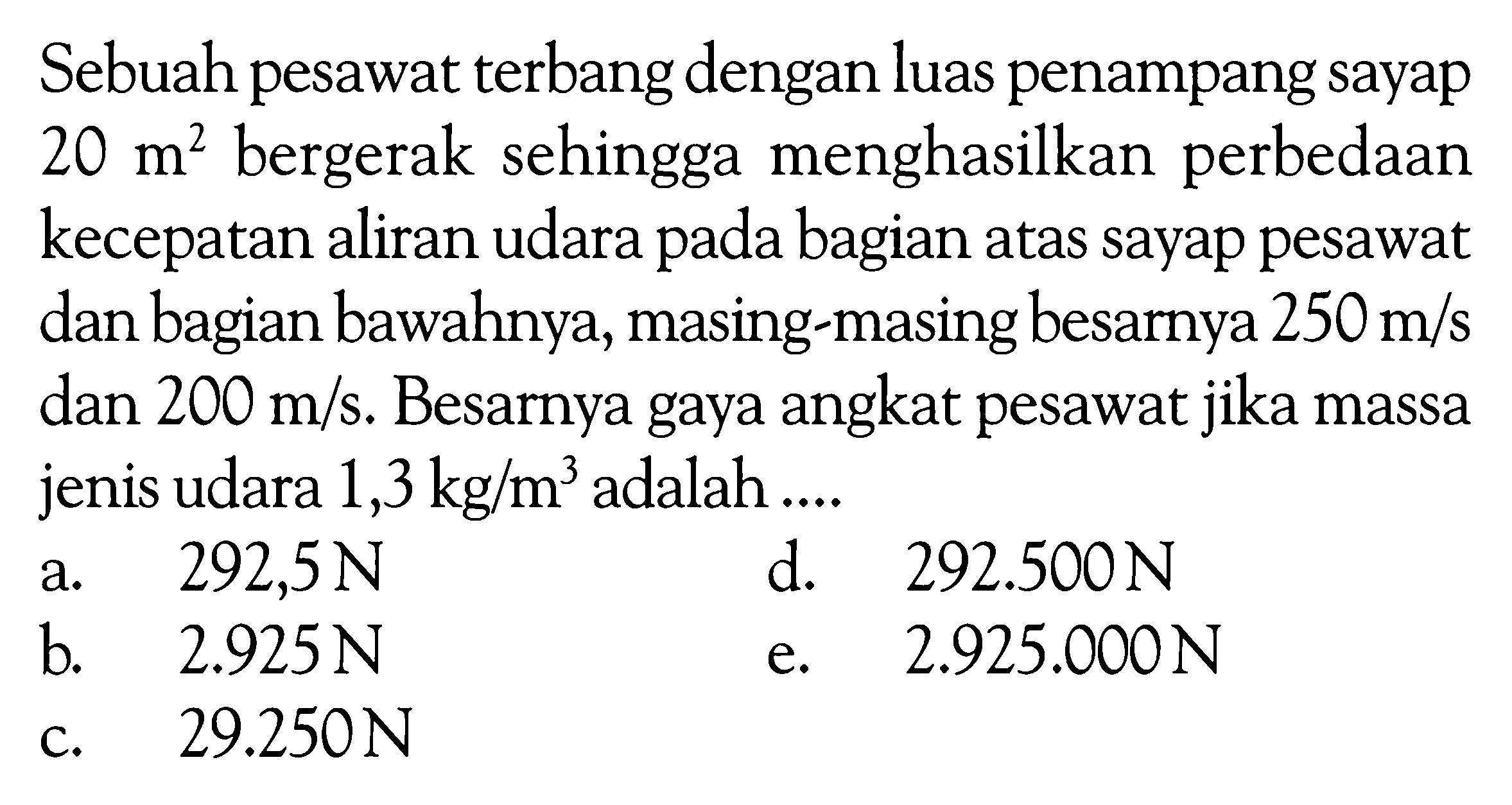 Sebuah pesawat terbang dengan luas penampang sayap  20 m^2  bergerak sehingga menghasilkan perbedaan kecepatan aliran udara pada bagian atas sayap pesawat dan bagian bawahnya, masing-masing besarnya  250 m/s  dan  200 m/s . Besarnya gaya angkat pesawat jika massa jenis udara  1,3 kg/m^3  adalah ....