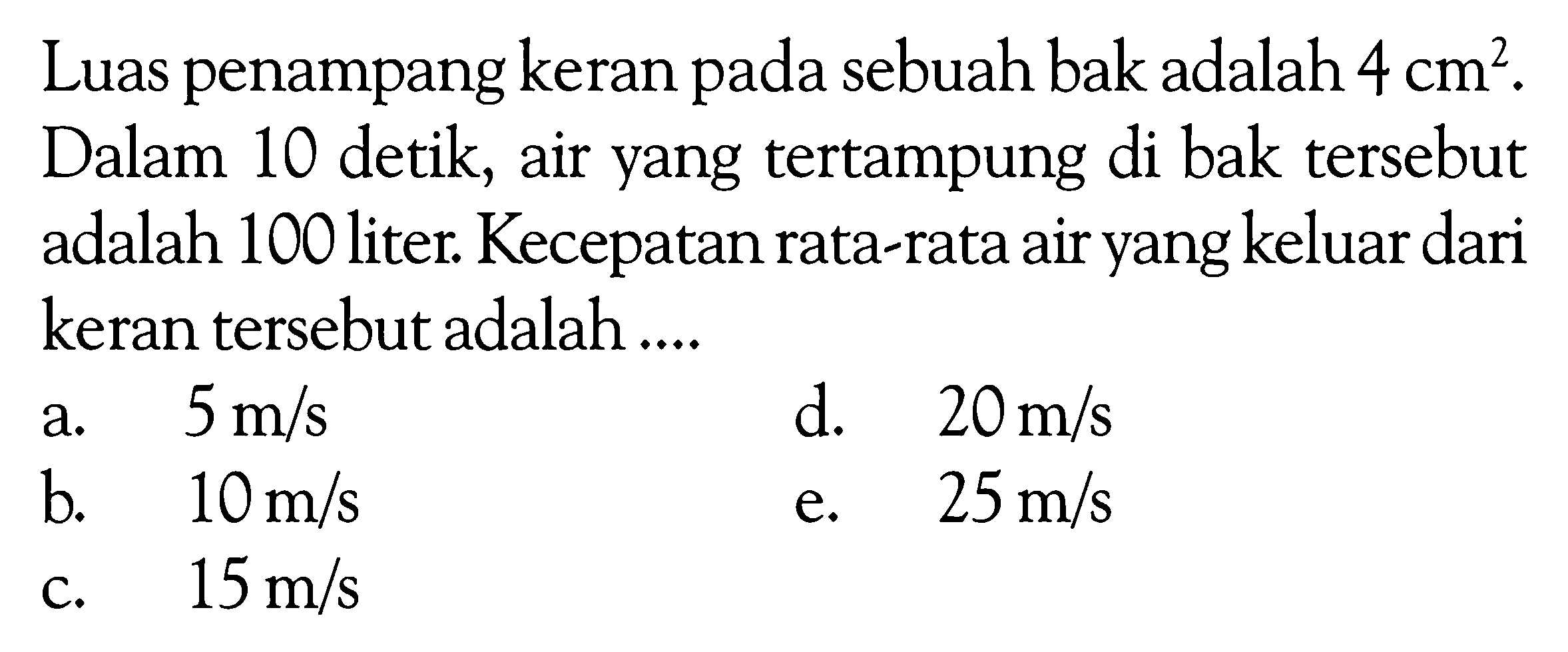 Luas penampang keran pada sebuah bak adalah  4 cm^2 . Dalam 10 detik, air yang tertampung di bak tersebut adalah 100 liter. Kecepatan rata-rata air yang keluar dari keran tersebut adalah ....