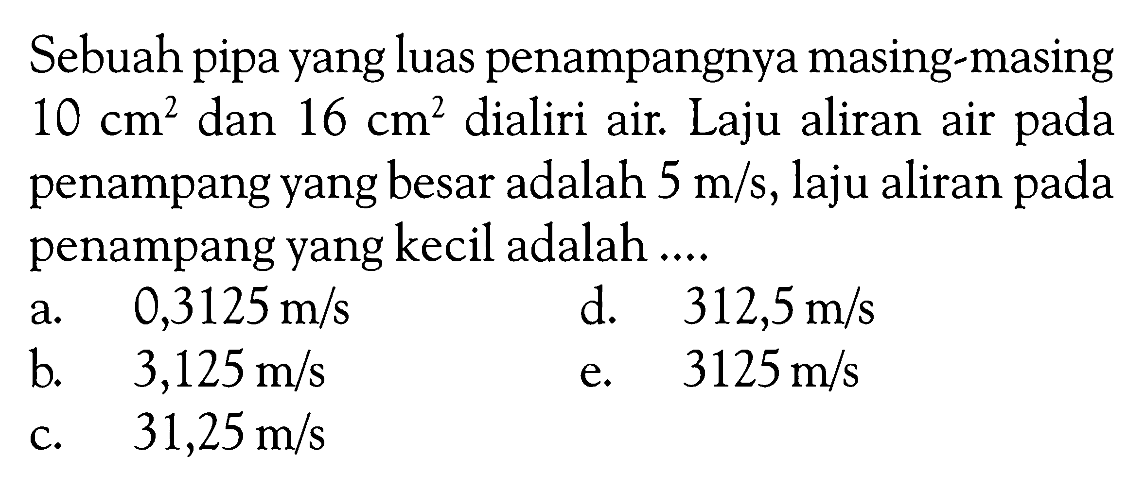 Sebuah pipa yang luas penampangnya masing-masing  10 cm^2  dan  16 cm^2  dialiri air. Laju aliran air pada penampang yang besar adalah  5 m/s , laju aliran pada penampang yang kecil adalah ....