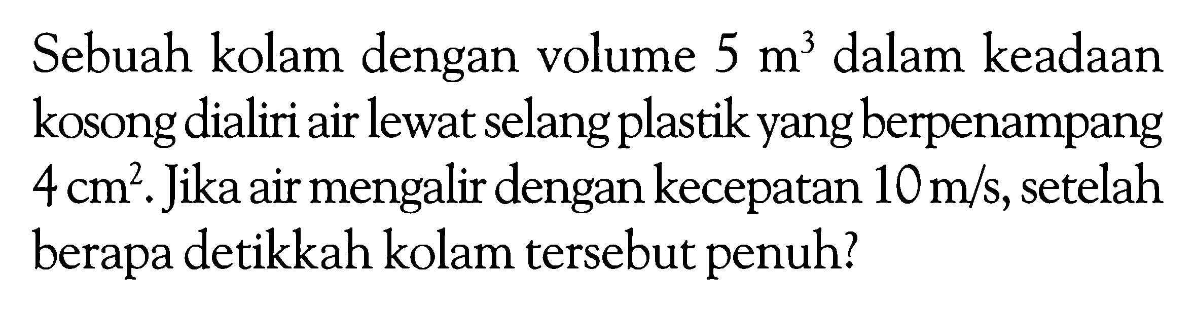 Sebuah kolam dengan volume  5 m^3  dalam keadaan kosong dialiri air lewat selang plastik yang berpenampang  4 cm^2 . Jika air mengalir dengan kecepatan  10 m/s , setelah berapa detikkah kolam tersebut penuh? 