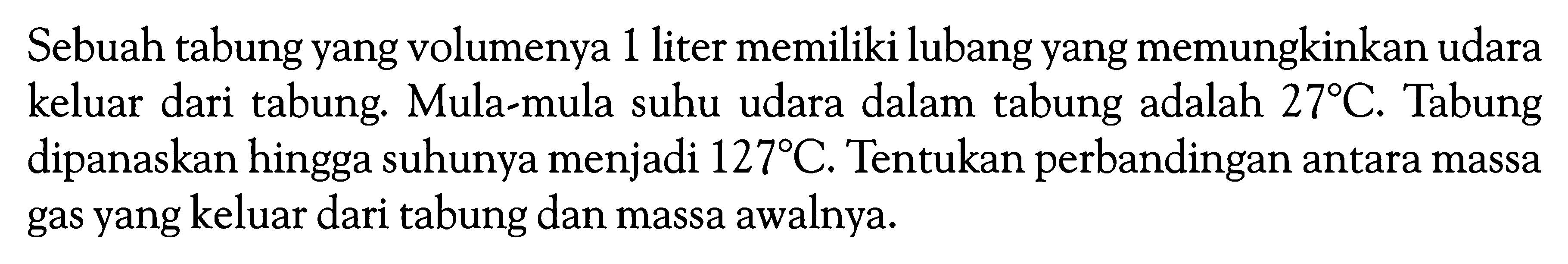 Sebuah tabung yang volumenya 1 liter memiliki lubang yang memungkinkan udara keluar dari tabung. Mula-mula suhu udara dalam tabung adalah  27C . Tabung dipanaskan hingga suhunya menjadi  127C . Tentukan perbandingan antara massa gas yang keluar dari tabung dan massa awalnya.