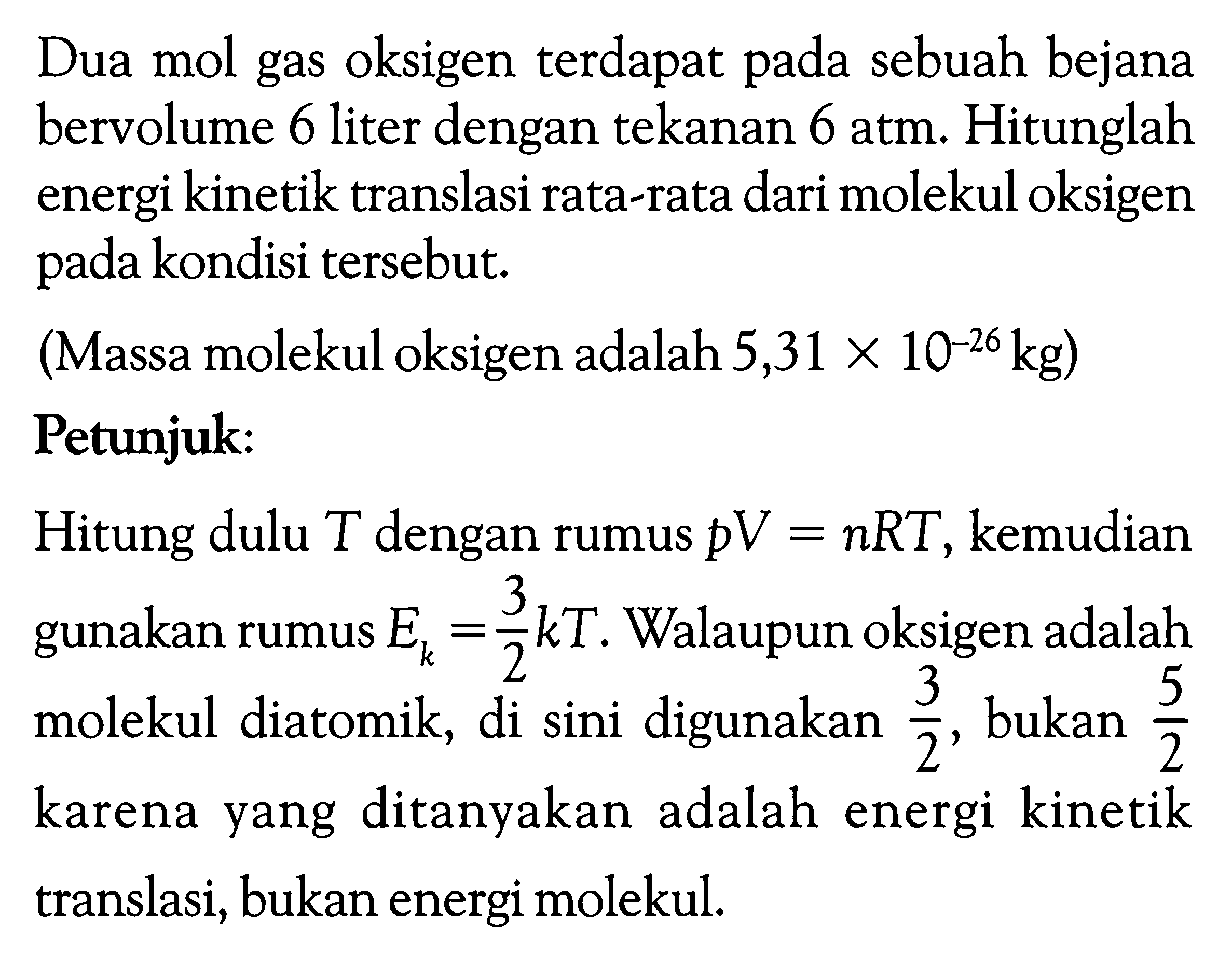 Dua mol gas oksigen terdapat pada sebuah bejana bervolume 6 liter dengan tekanan 6 atm. Hitunglah energi kinetik translasi rata-rata dari molekul oksigen pada kondisi tersebut.
(Massa molekul oksigen adalah 5,31 x 10^(-26) kg)
Petunjuk:
Hitung dulu T dengan rumus p V=n R T , kemudian gunakan rumus Ek=3/2 k T. Walaupun oksigen adalah molekul diatomik, di sini digunakan 3/2, bukan 5/2 karena yang ditanyakan adalah energi kinetik translasi, bukan energi molekul.