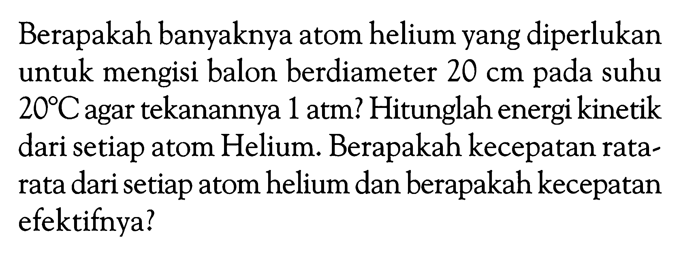 Berapakah banyaknya atom helium yang diperlukan untuk mengisi balon berdiameter 20 cm pada suhu 20 C agar tekanannya 1 atm ? Hitunglah energi kinetik dari setiap atom Helium. Berapakah kecepatan ratarata dari setiap atom helium dan berapakah kecepatan efektifnya?